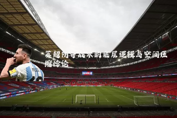 英超防守战术的底层逻辑与空间压缩悖论