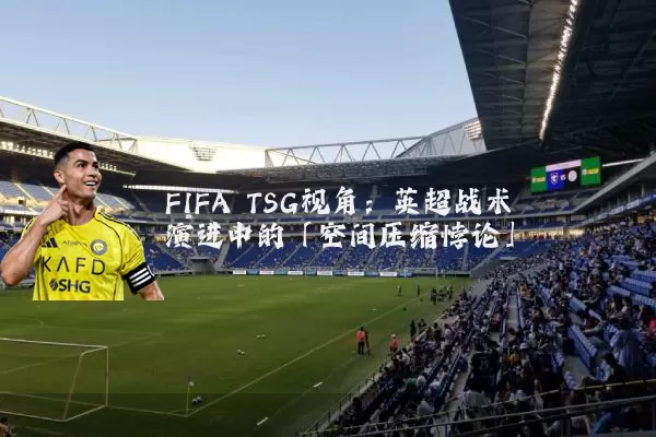 FIFA TSG视角:英超战术演进中的「空间压缩悖论」