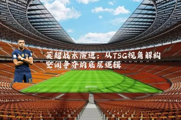 英超战术演进:从TSG视角解构空间争夺的底层逻辑